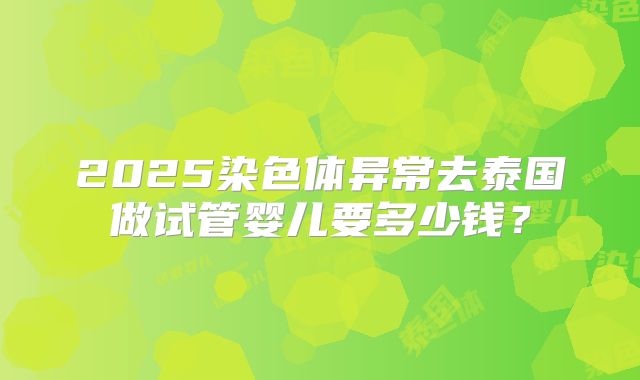 2025染色体异常去泰国做试管婴儿要多少钱？