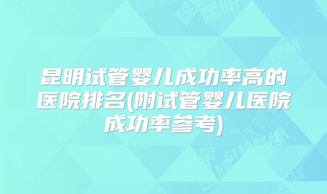 昆明试管婴儿成功率高的医院排名(附试管婴儿医院成功率参考)