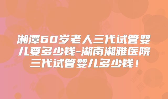 湘潭60岁老人三代试管婴儿要多少钱-湖南湘雅医院三代试管婴儿多少钱！