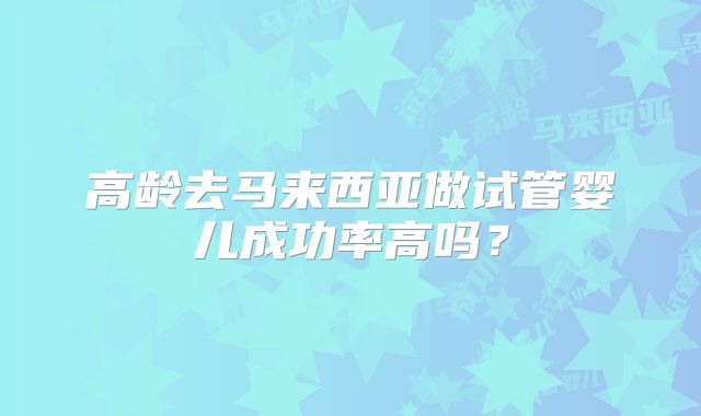 高龄去马来西亚做试管婴儿成功率高吗？