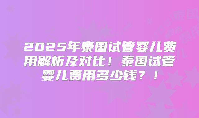 2025年泰国试管婴儿费用解析及对比！泰国试管婴儿费用多少钱？！
