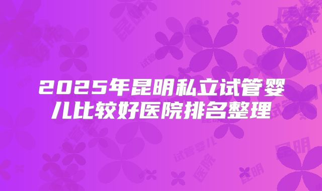 2025年昆明私立试管婴儿比较好医院排名整理