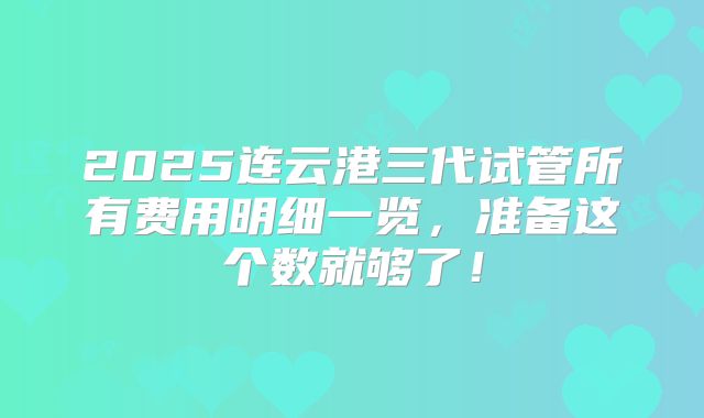 2025连云港三代试管所有费用明细一览，准备这个数就够了！