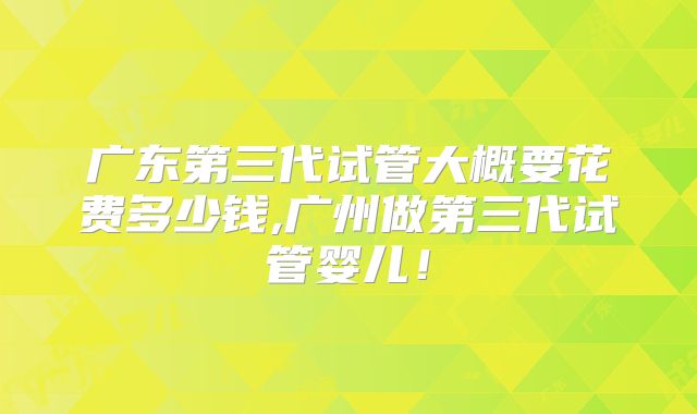 广东第三代试管大概要花费多少钱,广州做第三代试管婴儿!