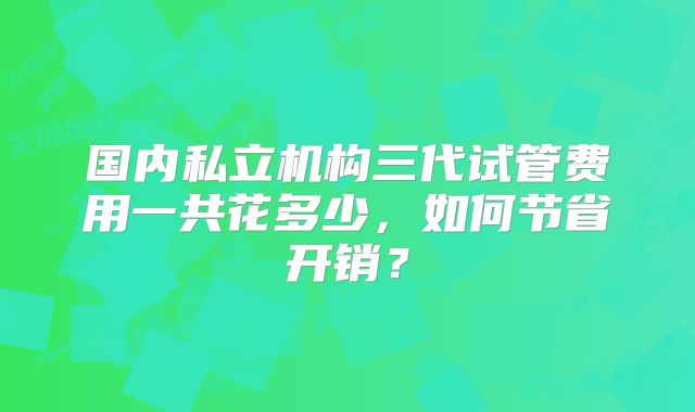 国内私立机构三代试管费用一共花多少，如何节省开销？