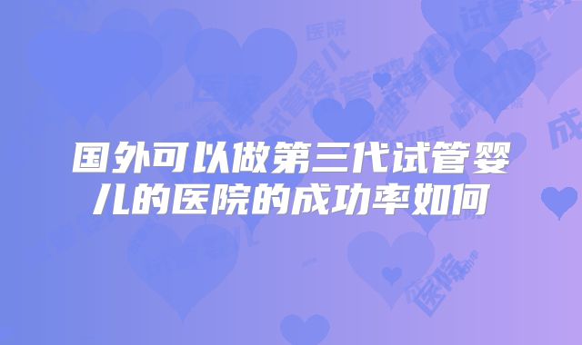 国外可以做第三代试管婴儿的医院的成功率如何