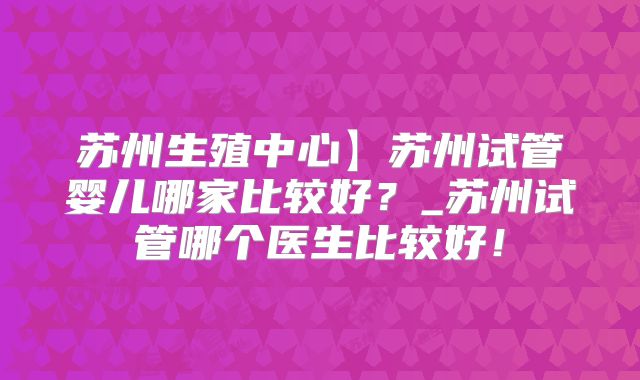 苏州生殖中心】苏州试管婴儿哪家比较好？_苏州试管哪个医生比较好！