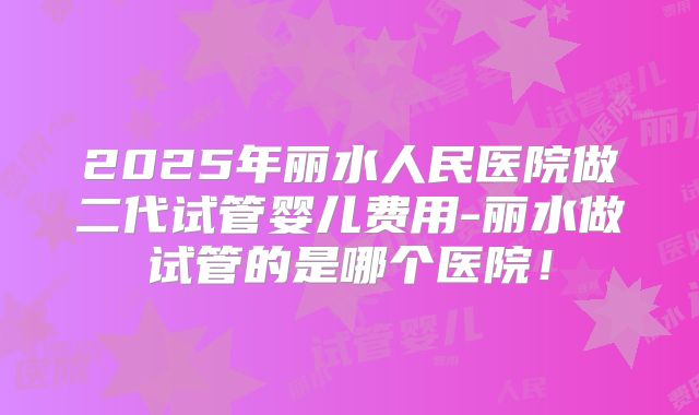 2025年丽水人民医院做二代试管婴儿费用-丽水做试管的是哪个医院！