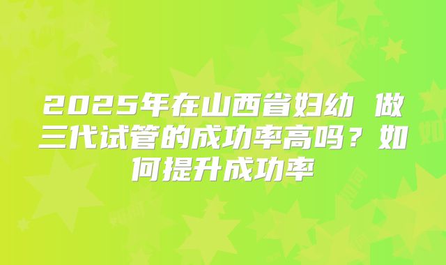 2025年在山西省妇幼 做三代试管的成功率高吗？如何提升成功率