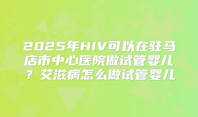 2025年HIV可以在驻马店市中心医院做试管婴儿?艾滋病怎么做试管婴儿