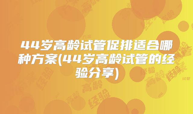 44岁高龄试管促排适合哪种方案(44岁高龄试管的经验分享)