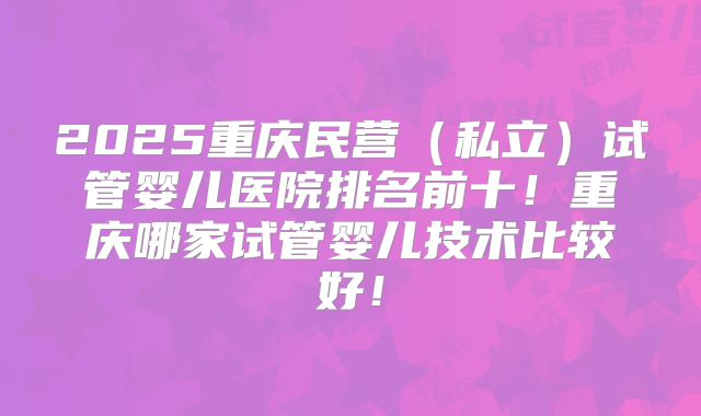 2025重庆民营（私立）试管婴儿医院排名前十！重庆哪家试管婴儿技术比较好！