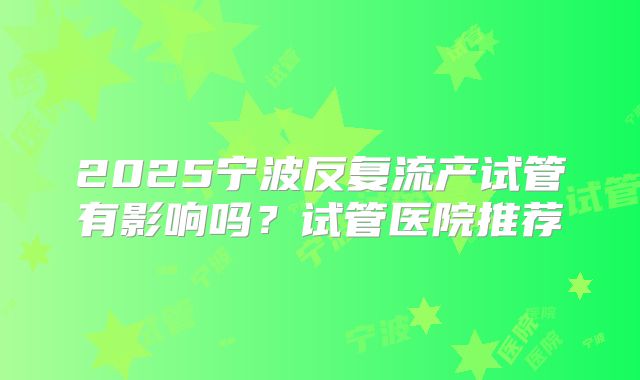 2025宁波反复流产试管有影响吗?试管医院推荐