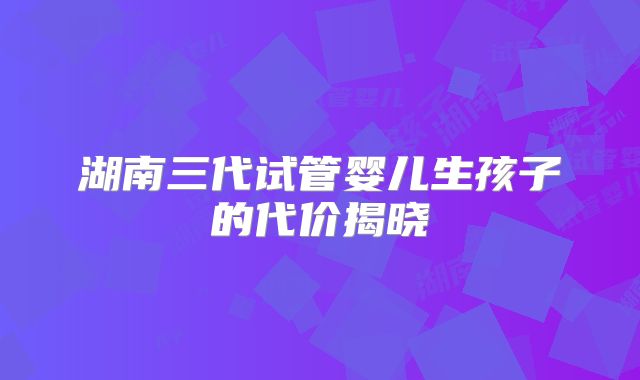 湖南三代试管婴儿生孩子的代价揭晓