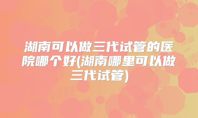湖南可以做三代试管的医院哪个好(湖南哪里可以做三代试管)