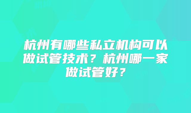 杭州有哪些私立机构可以做试管技术？杭州哪一家做试管好？