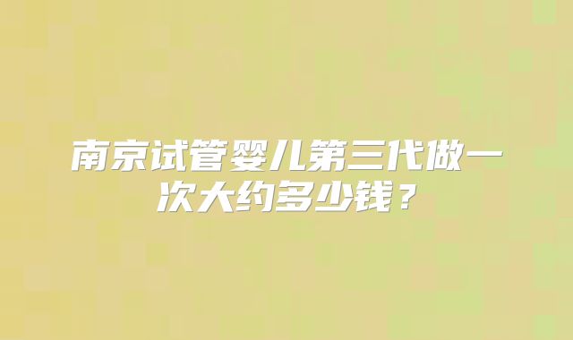 南京试管婴儿第三代做一次大约多少钱?