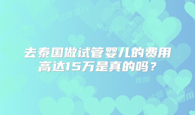 去泰国做试管婴儿的费用高达15万是真的吗？