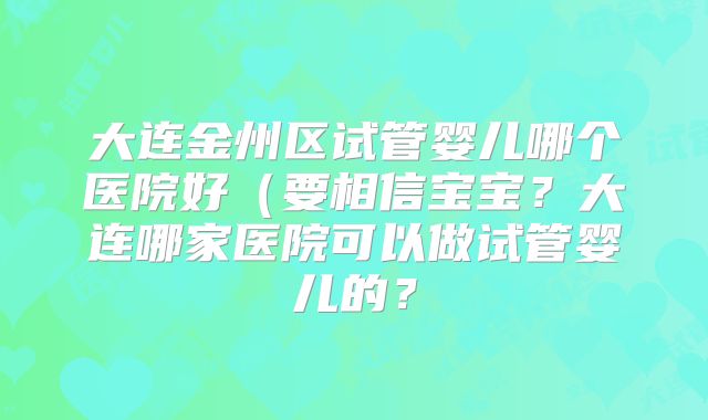 大连金州区试管婴儿哪个医院好(要相信宝宝?大连哪家医院可以做试管婴儿的?