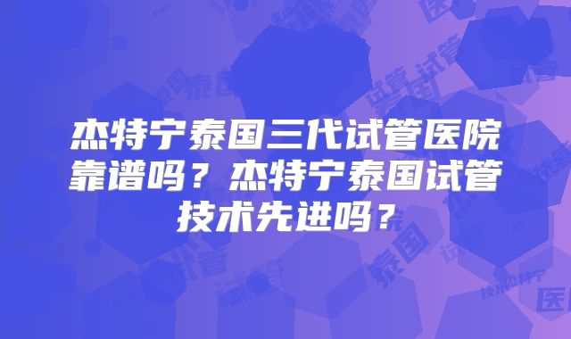 杰特宁泰国三代试管医院靠谱吗？杰特宁泰国试管技术先进吗？