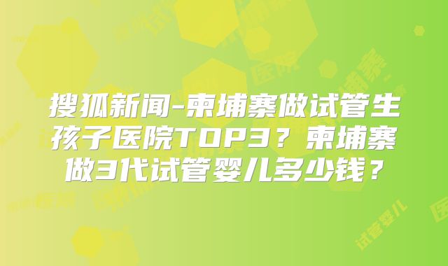 搜狐新闻-柬埔寨做试管生孩子医院TOP3？柬埔寨做3代试管婴儿多少钱？