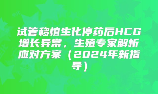 试管移植生化停药后HCG增长异常，生殖专家解析应对方案（2024年新指导）