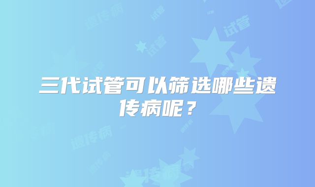 三代试管可以筛选哪些遗传病呢？