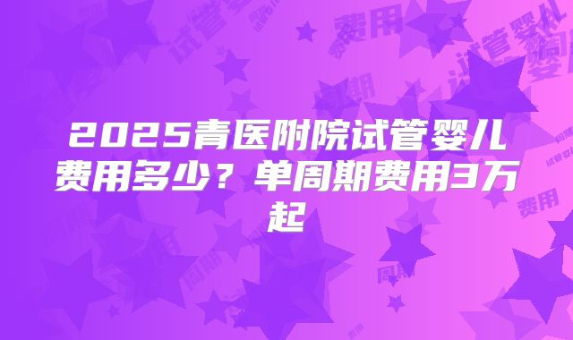 2025青医附院试管婴儿费用多少?单周期费用3万起