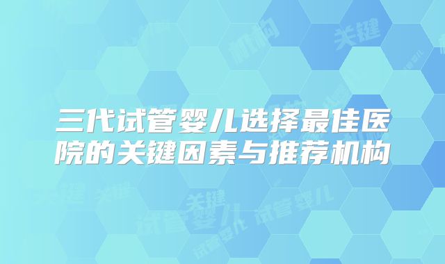 三代试管婴儿选择最佳医院的关键因素与推荐机构