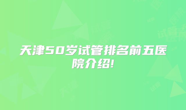 天津50岁试管排名前五医院介绍!