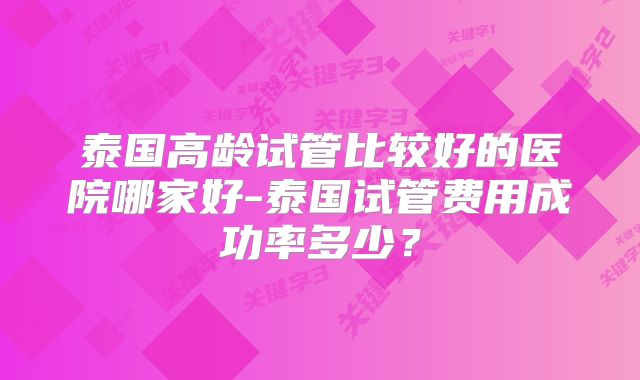 泰国高龄试管比较好的医院哪家好-泰国试管费用成功率多少？