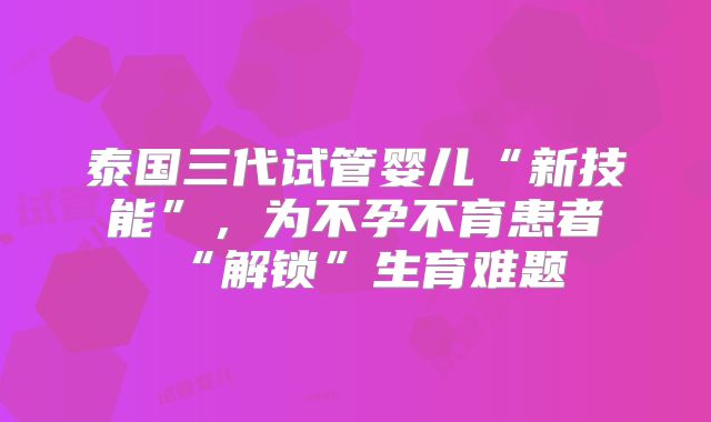 泰国三代试管婴儿“新技能”，为不孕不育患者“解锁”生育难题