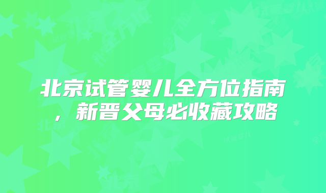 北京试管婴儿全方位指南，新晋父母必收藏攻略