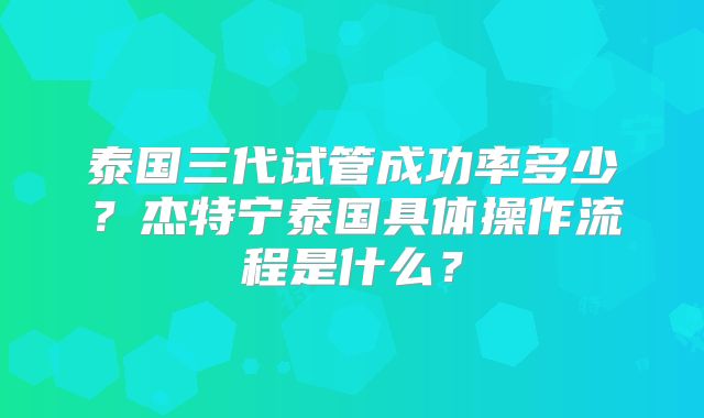 泰国三代试管成功率多少？杰特宁泰国具体操作流程是什么？