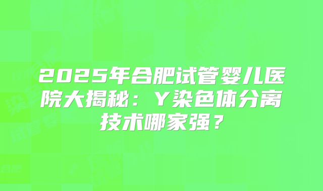 2025年合肥试管婴儿医院大揭秘：Y染色体分离技术哪家强？
