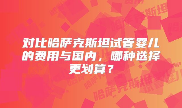 对比哈萨克斯坦试管婴儿的费用与国内,哪种选择更划算?