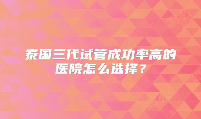 泰国三代试管成功率高的医院怎么选择？