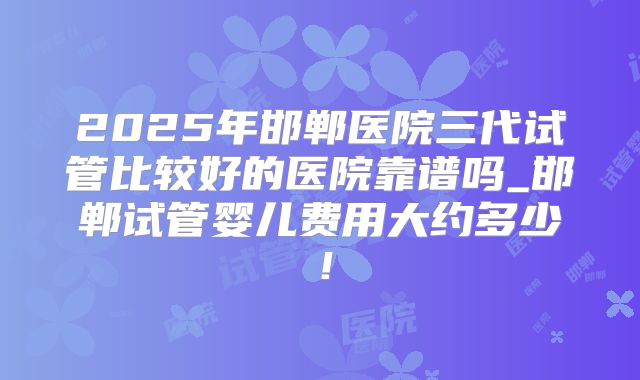 2025年邯郸医院三代试管比较好的医院靠谱吗_邯郸试管婴儿费用大约多少！