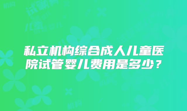 私立机构综合成人儿童医院试管婴儿费用是多少？