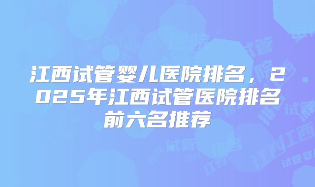 江西试管婴儿医院排名，2025年江西试管医院排名前六名推荐