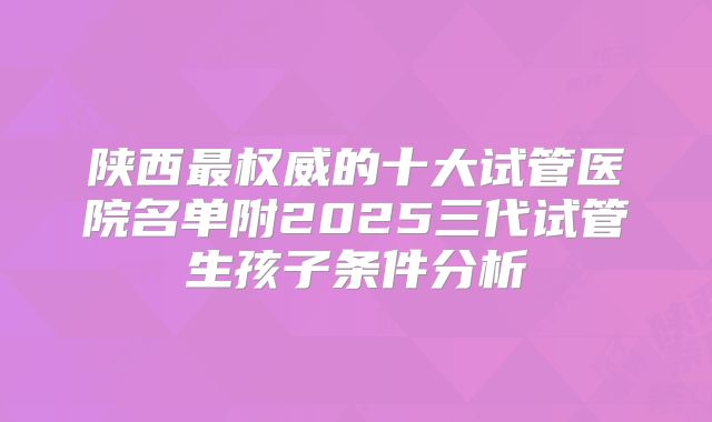 陕西最权威的十大试管医院名单附2025三代试管生孩子条件分析