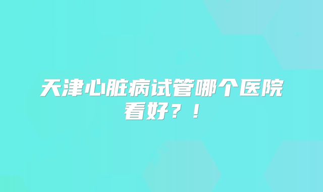 天津心脏病试管哪个医院看好？!