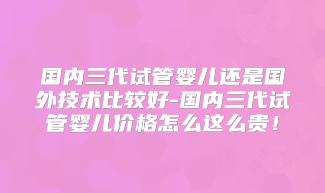 国内三代试管婴儿还是国外技术比较好-国内三代试管婴儿价格怎么这么贵！