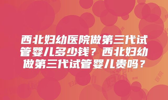 西北妇幼医院做第三代试管婴儿多少钱？西北妇幼做第三代试管婴儿贵吗？