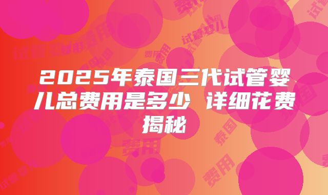 2025年泰国三代试管婴儿总费用是多少 详细花费揭秘
