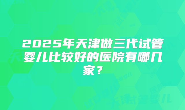 2025年天津做三代试管婴儿比较好的医院有哪几家？