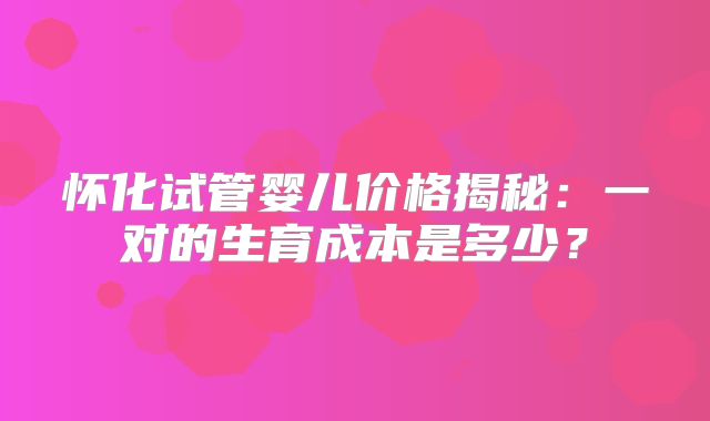 怀化试管婴儿价格揭秘：一对的生育成本是多少？