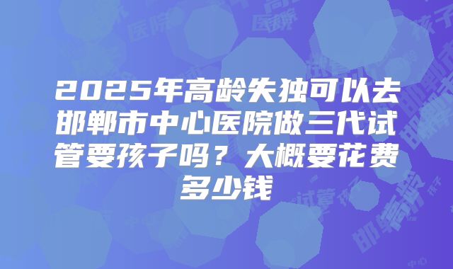 2025年高龄失独可以去邯郸市中心医院做三代试管要孩子吗?大概要花费多少钱