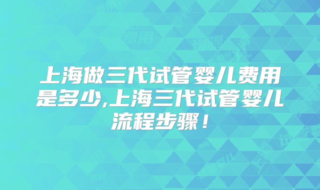 上海做三代试管婴儿费用是多少,上海三代试管婴儿流程步骤！