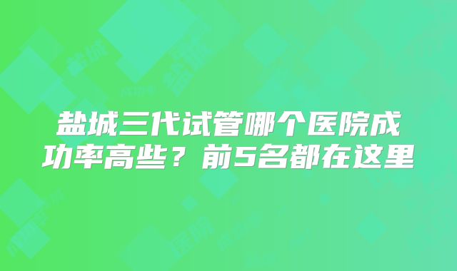 盐城三代试管哪个医院成功率高些？前5名都在这里